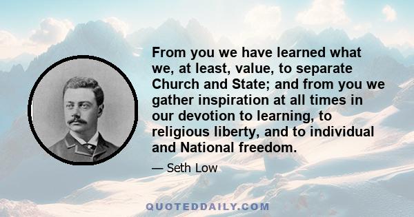 From you we have learned what we, at least, value, to separate Church and State; and from you we gather inspiration at all times in our devotion to learning, to religious liberty, and to individual and National freedom.