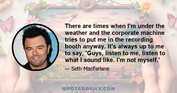 There are times when I'm under the weather and the corporate machine tries to put me in the recording booth anyway. It's always up to me to say, 'Guys, listen to me, listen to what I sound like. I'm not myself.'