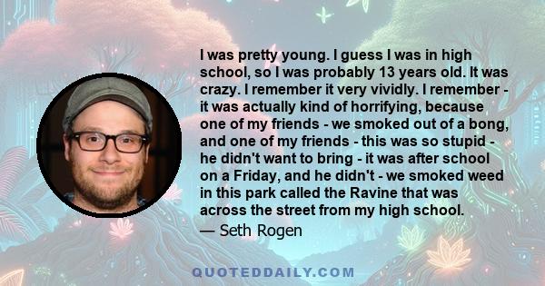 I was pretty young. I guess I was in high school, so I was probably 13 years old. It was crazy. I remember it very vividly. I remember - it was actually kind of horrifying, because one of my friends - we smoked out of a