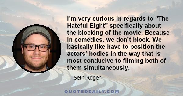 I’m very curious in regards to The Hateful Eight specifically about the blocking of the movie. Because in comedies, we don’t block. We basically like have to position the actors’ bodies in the way that is most conducive