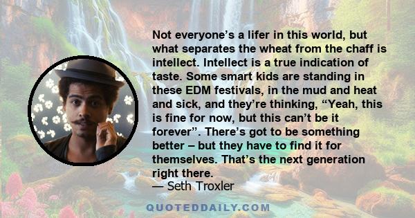 Not everyone’s a lifer in this world, but what separates the wheat from the chaff is intellect. Intellect is a true indication of taste. Some smart kids are standing in these EDM festivals, in the mud and heat and sick,