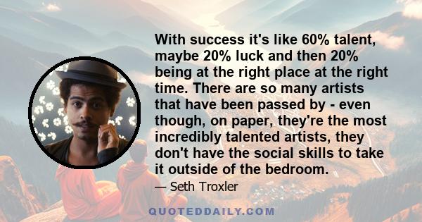 With success it's like 60% talent, maybe 20% luck and then 20% being at the right place at the right time. There are so many artists that have been passed by - even though, on paper, they're the most incredibly talented