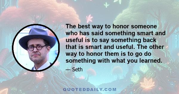 The best way to honor someone who has said something smart and useful is to say something back that is smart and useful. The other way to honor them is to go do something with what you learned.