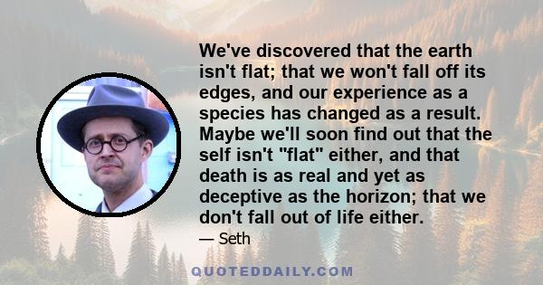 We've discovered that the earth isn't flat; that we won't fall off its edges, and our experience as a species has changed as a result. Maybe we'll soon find out that the self isn't flat either, and that death is as real