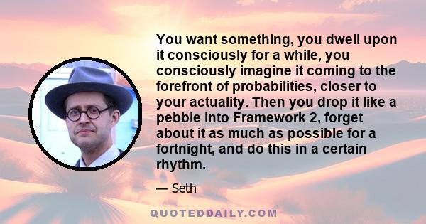 You want something, you dwell upon it consciously for a while, you consciously imagine it coming to the forefront of probabilities, closer to your actuality. Then you drop it like a pebble into Framework 2, forget about