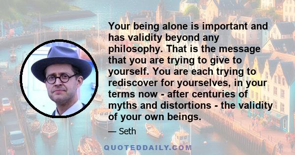 Your being alone is important and has validity beyond any philosophy. That is the message that you are trying to give to yourself. You are each trying to rediscover for yourselves, in your terms now - after centuries of