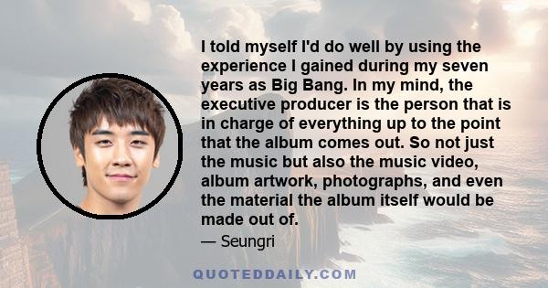 I told myself I'd do well by using the experience I gained during my seven years as Big Bang. In my mind, the executive producer is the person that is in charge of everything up to the point that the album comes out. So