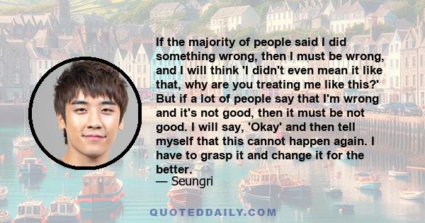 If the majority of people said I did something wrong, then I must be wrong, and I will think 'I didn't even mean it like that, why are you treating me like this?' But if a lot of people say that I'm wrong and it's not