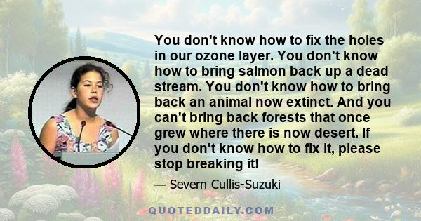 You don't know how to fix the holes in our ozone layer. You don't know how to bring salmon back up a dead stream. You don't know how to bring back an animal now extinct. And you can't bring back forests that once grew