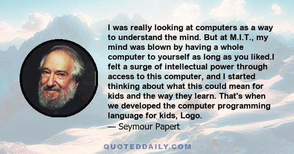 I was really looking at computers as a way to understand the mind. But at M.I.T., my mind was blown by having a whole computer to yourself as long as you liked.I felt a surge of intellectual power through access to this