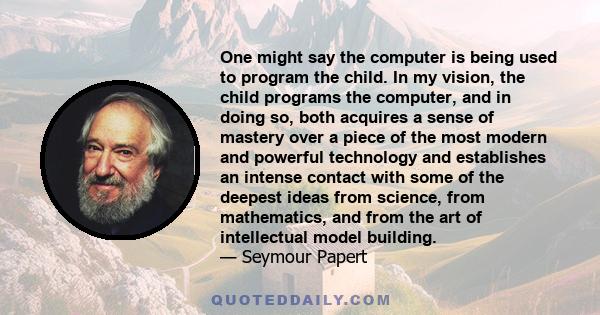 One might say the computer is being used to program the child. In my vision, the child programs the computer, and in doing so, both acquires a sense of mastery over a piece of the most modern and powerful technology and