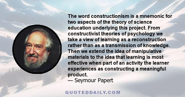 The word constructionism is a mnemonic for two aspects of the theory of science education underlying this project. From constructivist theories of psychology we take a view of learning as a reconstruction rather than as