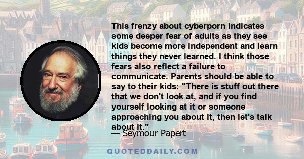 This frenzy about cyberporn indicates some deeper fear of adults as they see kids become more independent and learn things they never learned. I think those fears also reflect a failure to communicate. Parents should be