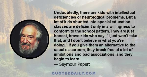 Undoubtedly, there are kids with intellectual deficiencies or neurological problems. But a lot of kids shunted into special education classes are deficient only in a willingness to conform to the school pattern.They are