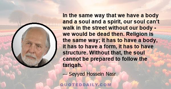 In the same way that we have a body and a soul and a spirit, our soul can't walk in the street without our body - we would be dead then. Religion is the same way; it has to have a body, it has to have a form, it has to