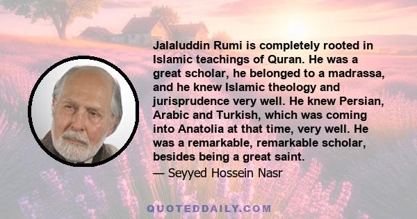 Jalaluddin Rumi is completely rooted in Islamic teachings of Quran. He was a great scholar, he belonged to a madrassa, and he knew Islamic theology and jurisprudence very well. He knew Persian, Arabic and Turkish, which
