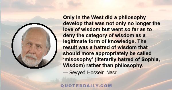 Only in the West did a philosophy develop that was not only no longer the love of wisdom but went so far as to deny the category of wisdom as a legitimate form of knowledge. The result was a hatred of wisdom that should