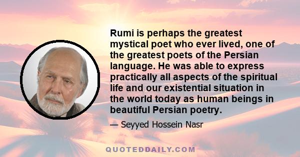 Rumi is perhaps the greatest mystical poet who ever lived, one of the greatest poets of the Persian language. He was able to express practically all aspects of the spiritual life and our existential situation in the