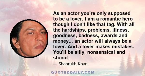 As an actor you're only supposed to be a lover. I am a romantic hero though I don't like that tag. With all the hardships, problems, illness, goodness, badness, awards and money... an actor will always be a lover. And a