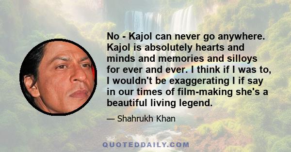 No - Kajol can never go anywhere. Kajol is absolutely hearts and minds and memories and silloys for ever and ever. I think if I was to, I wouldn't be exaggerating I if say in our times of film-making she's a beautiful