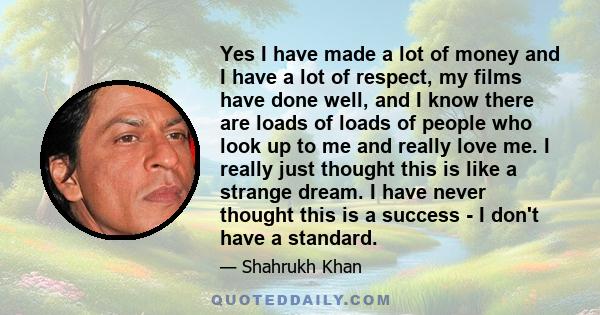 Yes I have made a lot of money and I have a lot of respect, my films have done well, and I know there are loads of loads of people who look up to me and really love me. I really just thought this is like a strange