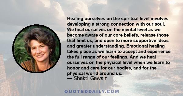 Healing ourselves on the spiritual level involves developing a strong connection with our soul. We heal ourselves on the mental level as we become aware of our core beliefs, release those that limit us, and open to more