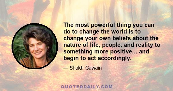 The most powerful thing you can do to change the world is to change your own beliefs about the nature of life, people, and reality to something more positive... and begin to act accordingly.