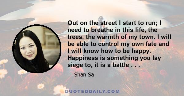 Out on the street I start to run; I need to breathe in this life, the trees, the warmth of my town. I will be able to control my own fate and I will know how to be happy. Happiness is something you lay siege to, it is a