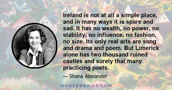 Ireland is not at all a simple place, and in many ways it is spare and sad. It has no wealth, no power, no stability, no influence, no fashion, no size. Its only real arts are song and drama and poem. But Limerick alone