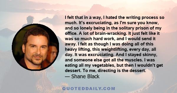 I felt that in a way, I hated the writing process so much. It's excruciating, as I'm sure you know, and so lonely being in the solitary prison of my office. A lot of brain-wracking. It just felt like it was so much hard