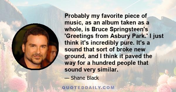 Probably my favorite piece of music, as an album taken as a whole, is Bruce Springsteen's 'Greetings from Asbury Park.' I just think it's incredibly pure. It's a sound that sort of broke new ground, and I think it paved