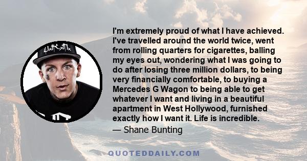 I'm extremely proud of what I have achieved. I've travelled around the world twice, went from rolling quarters for cigarettes, balling my eyes out, wondering what I was going to do after losing three million dollars, to