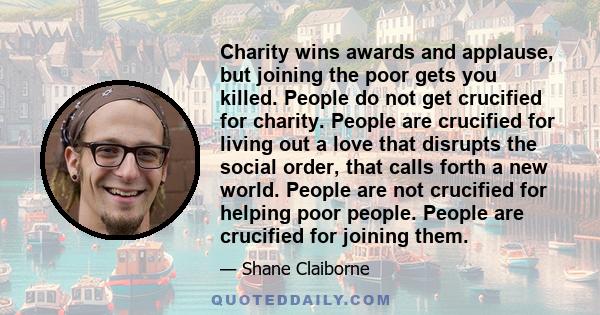 Charity wins awards and applause, but joining the poor gets you killed. People do not get crucified for charity. People are crucified for living out a love that disrupts the social order, that calls forth a new world.