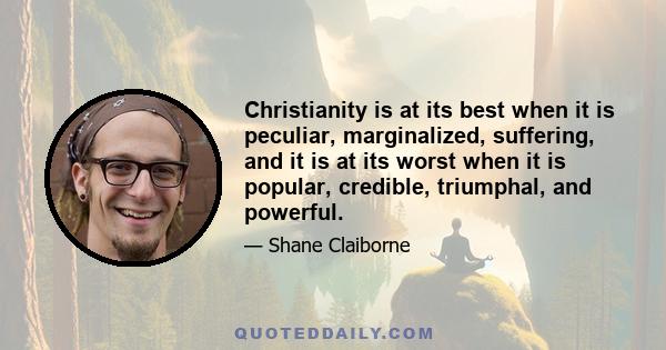 Christianity is at its best when it is peculiar, marginalized, suffering, and it is at its worst when it is popular, credible, triumphal, and powerful.