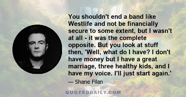 You shouldn't end a band like Westlife and not be financially secure to some extent, but I wasn't at all - it was the complete opposite. But you look at stuff then, 'Well, what do I have? I don't have money but I have a