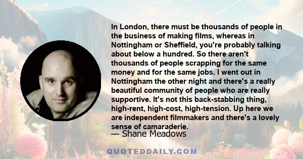 In London, there must be thousands of people in the business of making films, whereas in Nottingham or Sheffield, you're probably talking about below a hundred. So there aren't thousands of people scrapping for the same