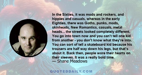 In the Sixties, it was mods and rockers, and hippies and casuals, whereas in the early Eighties, there was Goths, punks, mods, skinheads, New Romantics, casuals, metal heads... the streets looked completely different.