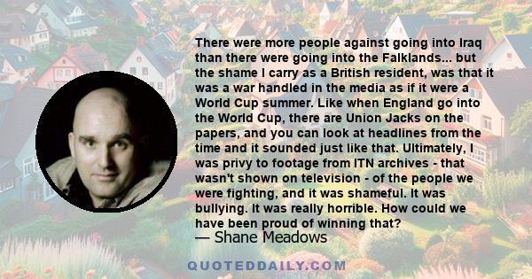 There were more people against going into Iraq than there were going into the Falklands... but the shame I carry as a British resident, was that it was a war handled in the media as if it were a World Cup summer. Like