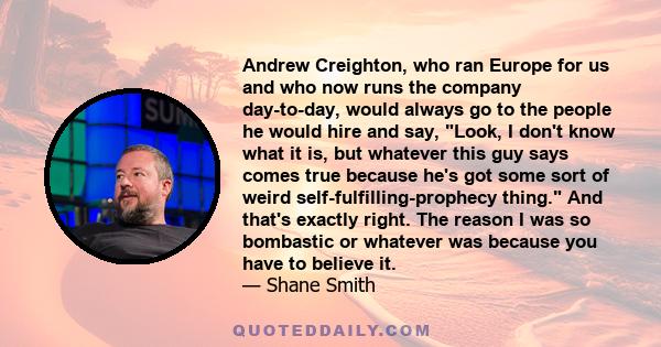 Andrew Creighton, who ran Europe for us and who now runs the company day-to-day, would always go to the people he would hire and say, Look, I don't know what it is, but whatever this guy says comes true because he's got