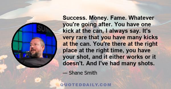 Success. Money. Fame. Whatever you're going after. You have one kick at the can, I always say. It's very rare that you have many kicks at the can. You're there at the right place at the right time, you have your shot,