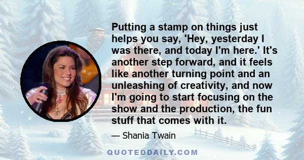 Putting a stamp on things just helps you say, 'Hey, yesterday I was there, and today I'm here.' It's another step forward, and it feels like another turning point and an unleashing of creativity, and now I'm going to