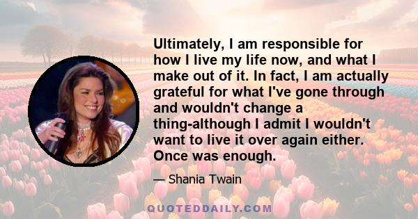 Ultimately, I am responsible for how I live my life now, and what I make out of it. In fact, I am actually grateful for what I've gone through and wouldn't change a thing-although I admit I wouldn't want to live it over