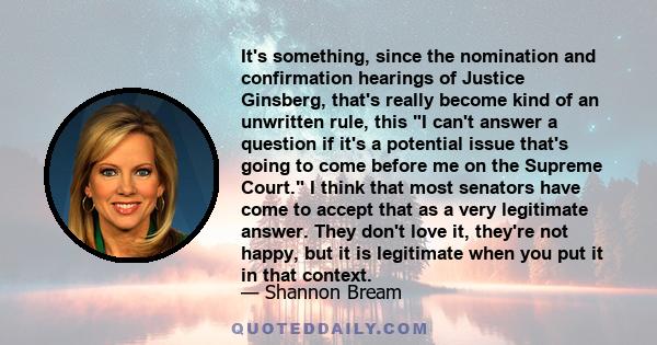 It's something, since the nomination and confirmation hearings of Justice Ginsberg, that's really become kind of an unwritten rule, this I can't answer a question if it's a potential issue that's going to come before me