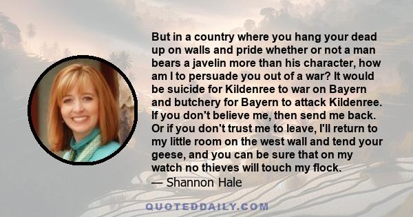 But in a country where you hang your dead up on walls and pride whether or not a man bears a javelin more than his character, how am I to persuade you out of a war? It would be suicide for Kildenree to war on Bayern and