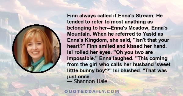 Finn always called it Enna's Stream. He tended to refer to most anything as belonging to her--Enna's Meadow, Enna's Mountain. When he referred to Yasid as Enna's Kingdom, she said, Isn't that your heart? Finn smiled and