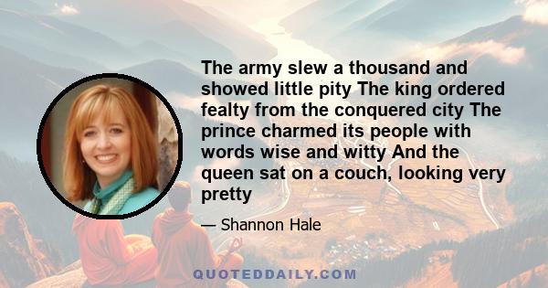 The army slew a thousand and showed little pity The king ordered fealty from the conquered city The prince charmed its people with words wise and witty And the queen sat on a couch, looking very pretty