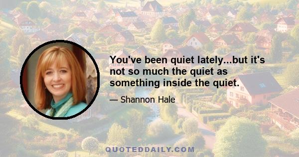 You've been quiet lately...but it's not so much the quiet as something inside the quiet.
