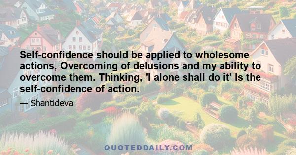 Self-confidence should be applied to wholesome actions, Overcoming of delusions and my ability to overcome them. Thinking, 'I alone shall do it' Is the self-confidence of action.