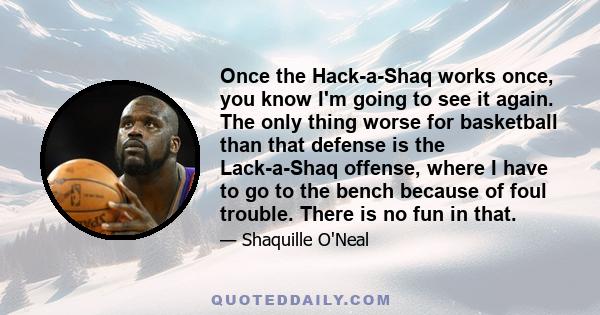 Once the Hack-a-Shaq works once, you know I'm going to see it again. The only thing worse for basketball than that defense is the Lack-a-Shaq offense, where I have to go to the bench because of foul trouble. There is no