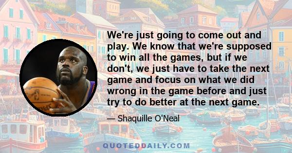 We're just going to come out and play. We know that we're supposed to win all the games, but if we don't, we just have to take the next game and focus on what we did wrong in the game before and just try to do better at
